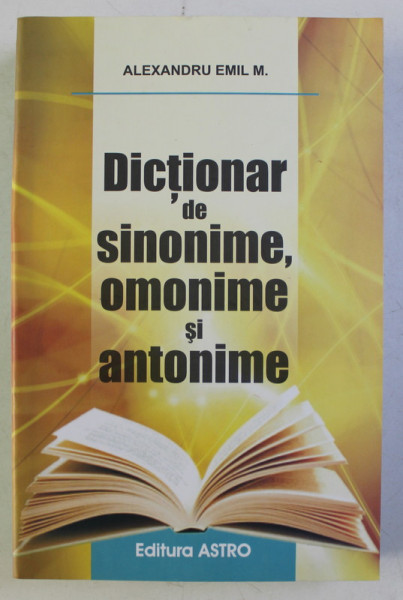 DICTIONAR DE SINONIME , OMONIME SI ANTONIME de ALEXANDRU EMIL M. , 2013