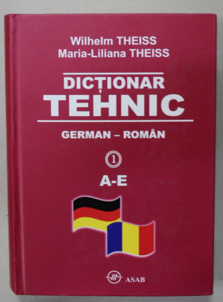 DICTIONAR TEHNIC , GERMAN - ROMAN de WILHELM THEISS si MARIA - LILIANA THEISS , VOLUMUL  1   : LITERELE A- E  , 2010