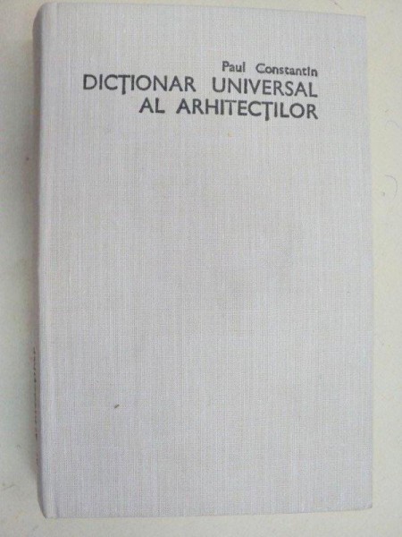 DICTIONAR UNIVERSAL AL ARHITECTILOR de PAUL CONSTANTIN  1986