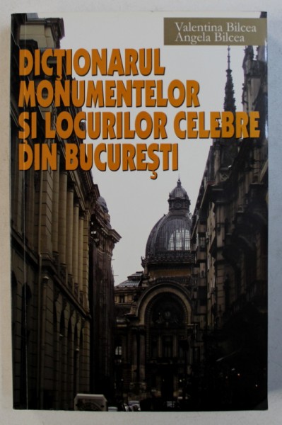 DICTIONARUL MONUMENTELOR SI LOCURILOR CELEBRE DIN BUCURESTI de VALENTINA BILCEA si ANGELA BILCEA , 2009