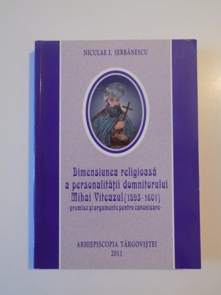 DIMENSIUNEA RELIGIOASA A PERSONALITATII DOMNITORULUI MIHAI VITEAZUL (1593 - 1601) , PREMISE SI ARGUMENTE PENTRU CANONIZARE de NICULAE I. SERBANESCU , 2011
