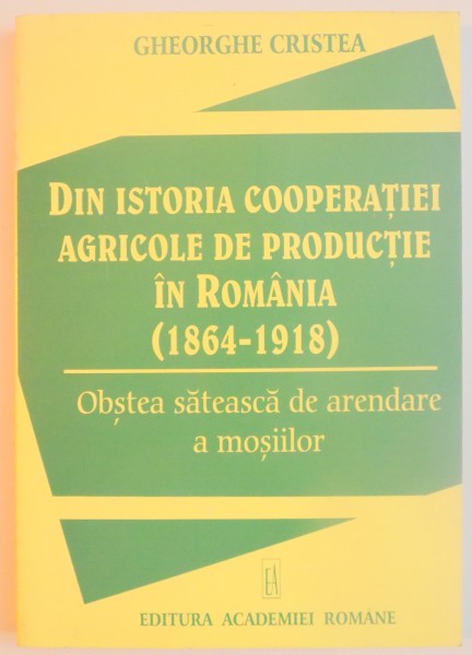 DIN ISTORIA COOPERATIEI AGRICOLE DE PRODUCTIE IN ROMANIA ( 1864 - 1918 ) OBSTEA SATEASCA DE ARENDARE A MOSIILOR de GHEORGHE CRISTEA , 1999