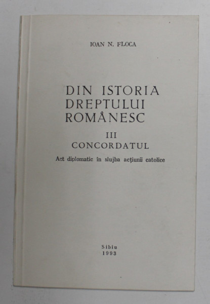 DIN ISTORIA DREPTULUI ROMANESC , PARTEA A TREIA - CONCORDATUL - ACT DIPLOMATIC IN SLUJBA ACTIUNII CATOLICE de IOAN N. FLOCA , 1993