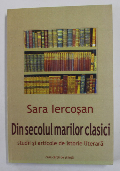 DIN SECOLUL MARILOR CLASICI - STUDII SI ARTICOLE DE ISTORIE LITERARA de SARA IERCOSAN , 2010