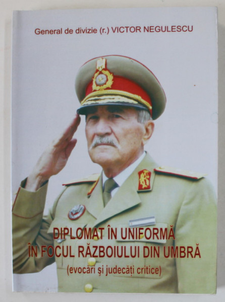 DIPLOMAT IN UNIFORMA IN FOCUL RAZBOIULUI DIN UMBRA de GENERAL DE DIVIZIE VICTOR NEGULESCU , 2014