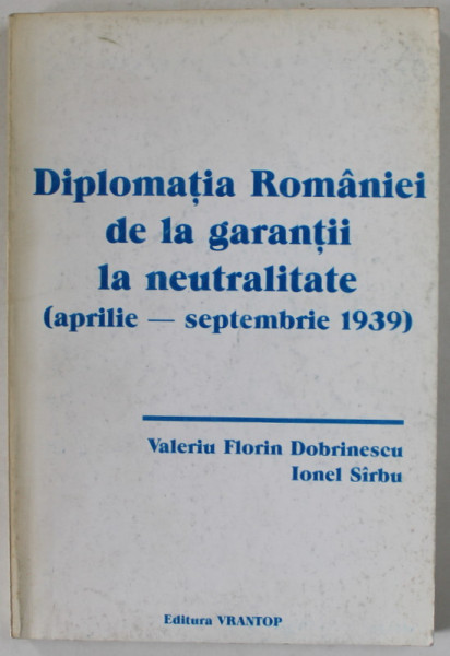 DIPLOMATIA ROMANIEI DE LA GARANTII LA NEUTRALITATE ( APRILIE - SEPTEMBRIE 1939 ) de VALERIU FLORIN DOBRINESCU si IONEL SIRBU , 1997