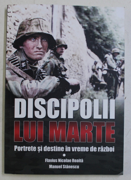 DISCIPOLII LUI MARTE - PORTRETE SI DESTINE IN VREME DE RAZBOI de FLAVIUS NICOLAE ROAITA si MANUEL STANESCU, 2019