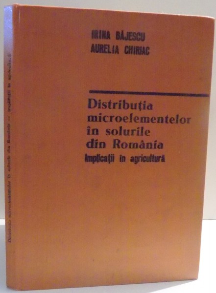 DISTRIBUTIA MICROELEMENTELOR IN SOLURILE DIN ROMANIA, IMPLICATII IN AGRICULTURA de IRINA BAJESCU, AURELIA CHIRIAC , 1984
