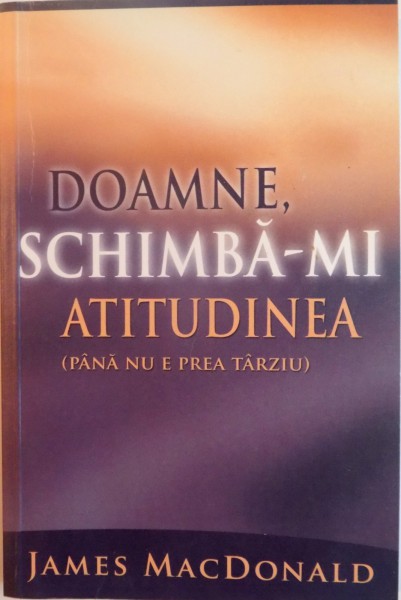 DOAMNE , SCHIMBA-MI ATITUDINEA ( PANA NU E PREA TARZIU ) de JAMES MACDONALD , 2005