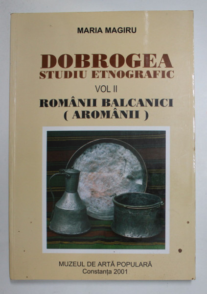 DOBROGEA - STUDIU ETNOGRAFIC , VOLUMUL II - ROMANII BALCANICI ( AROMANII ) de MARIA MAGIRU , 2001