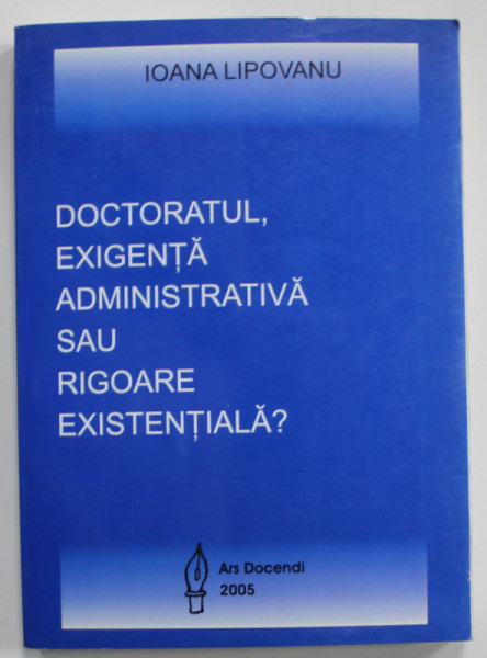 DOCTORATUL , EXIGENTA ADMINISTRATIVA SAU RIGOARE EXISTENTIALA ? de IOANA  LIPOVANU, 2005