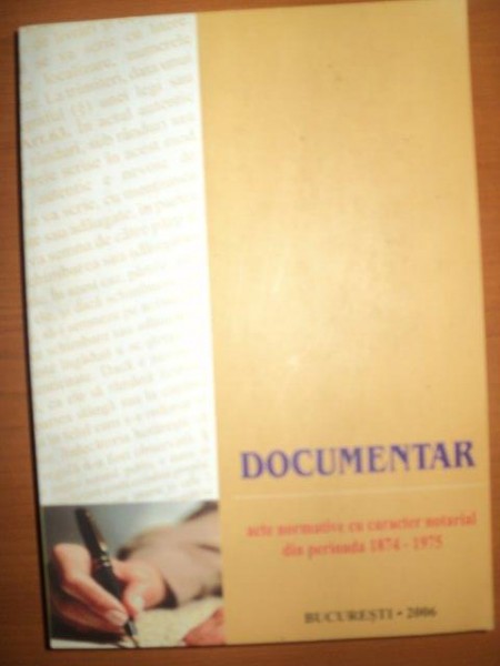 DOCUMENTAR , ACTE NORMATIVE CU CARACTER NOTARIAL DIN PERIOADA 1874 - 1975 , Bucuresti 2006