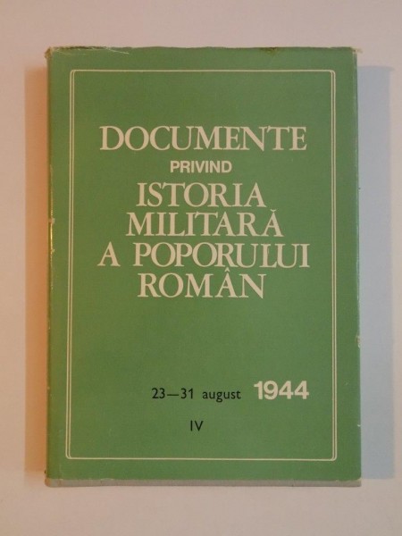 DOCUMENTE PRIVIND ISTORIA MILITARA A POPORULUI ROMAN , 23 - 31 AUGUST 1944 , VOL. IV de PETRE ILIE , ALEXANDRU GH. SAVU , LEONIDA LOGHIN , MIHAIL E. IONESCU , 1979