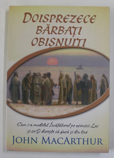 DOISPREZECE BARBATI OBISNUITI de JOHN MACARTHUR , CUM I-A MODELAT INVATATORUL PE UCENICII LUI ...2017