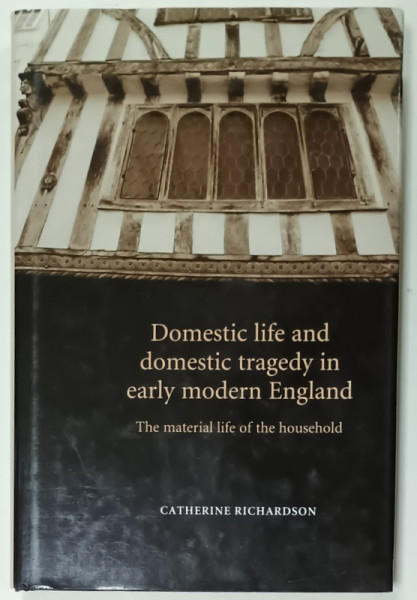 DOMESTIC LIFE AND DOMESTIC TRAGEDY IN EARLY MODERN ENGLAND , THE MATERIAL LIFE OF THE HOUSEHOLD by  CATHERINE RICHARDSON , 2006