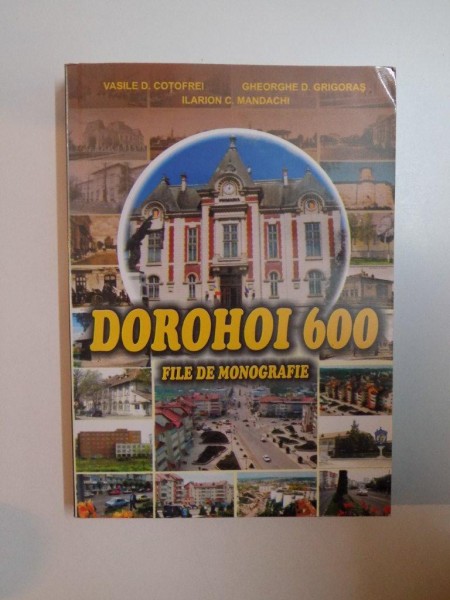DOROHOI 600 , FILE DE MONOGRAFIE de VASILE D. COTOFREI , GHEORGHE D. GRIGORAS , ILARION C. MANDACHI , 2007