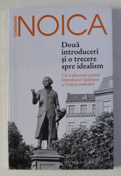 DOUA INTRODUCERI SI O TRECERE SPRE IDEALISM - CU TRADUCEREA PRIMEI INTRODUCERI KANTIENE A CRITICII JUDECARII de CONSTANTIN NOICA , 2018