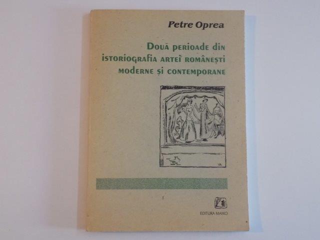 DOUA PERIOADE DIN ISTORIOGRAFIA ARTEI ROMANESTI MODERNE SI CONTEMPORANE de PETRE OPREA , 2001