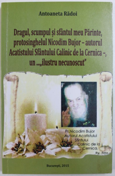 DRAGUL , SCUMPUL SI SFANTUL MEU PARINTE , PROTOSINGHELUL NICODIM BUJOR  - AUTORUL ACATISTULUI SFANTULUI CALINIC DE LA CERNICA  - , UN .." ILUSTRU NECUNOSCUT " de ANTOANETA RADOI , 2015