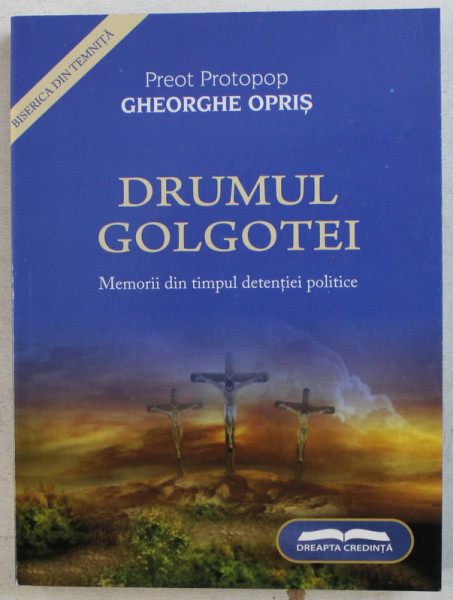 DRUMUL GOLGOTEI - MEMORII DIN TIMPUL DETENTIEI POLITICE de PREOT PROTOPOP GHEORGHE OPRIS , 2008