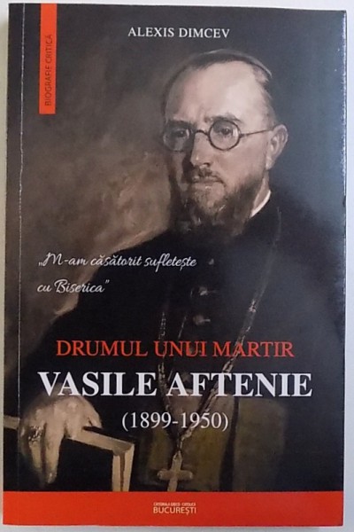 DRUMUL UNUI MARTIR - VASILE AFTENIE ( 1899 - 1950 ) de ALEXIS DIMCEV , 2014