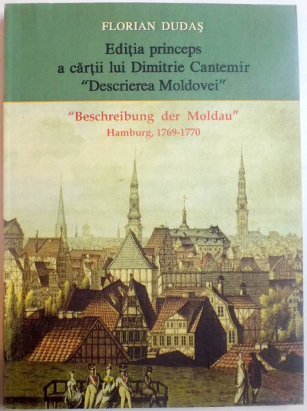 EDITIA PRINCEPS A CARTII LUI DIMITRIE CANTEMIR " DESCRIEREA MOLDOVEI " : BESCHREIBUNG DER MOLDAU , HAMBURG 1769 - 1770 , STUDIU BIOLOGIC SI EDITIE ANASTATICA de FLORIAN DUDAS , 2013