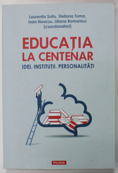 EDUCATIA LA CENTENAR - IDEI. INSTITUTII . PERSONALITATI , coordonatori LAURENTIU SOITU ...LILIANA  ROMANIUC , 2018