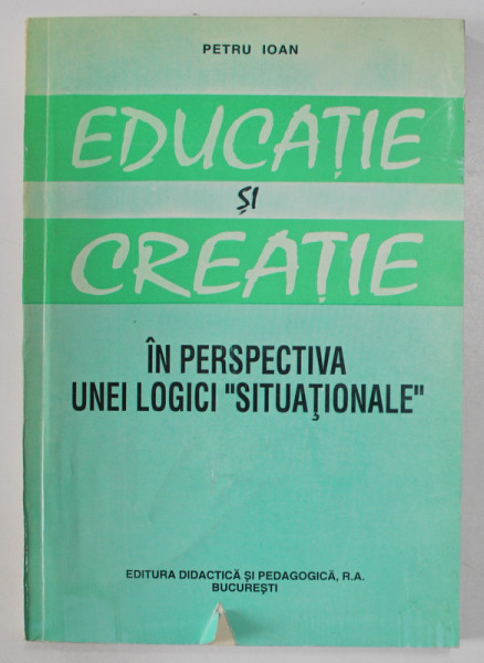 EDUCATIE SI CREATIE - IN PERSPECTIVA UNEI LOGICI ' SITUATIONALE ' de PETRU IOAN , 1995