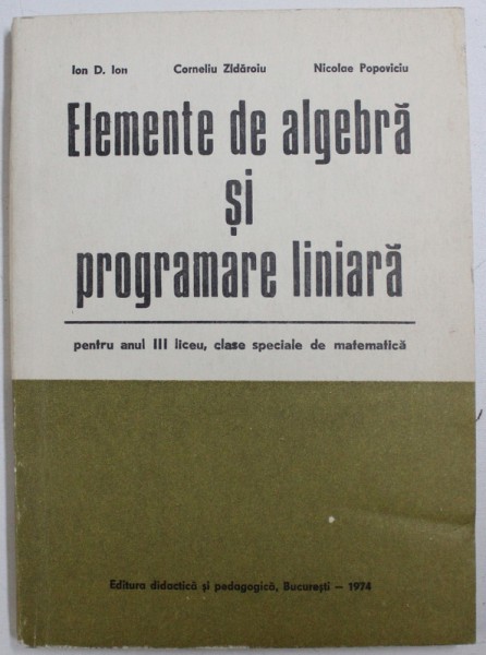 ELEMENTE DE ALGEBRA SI PROGRAMARE LINIARA  - PENTRU ANUL III LICEU , CLASE SPECIALE DE MATEMATICA de ION D. ION ...NICOLAE POPOVICIU , 1974