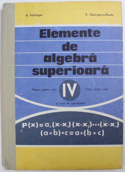 ELEMENTE DE ALGEBRA SUPERIOARA  - MANUAL PENTRU ANUL IV LICEU , SECTIA REALA SI LICEE DE SPECIALITATE de A . HOLLINGER si E . GEORGESCU - BUZAU , 1976