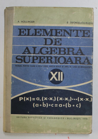 ELEMENTE DE ALGEBRA SUPERIOARA , MANUAL PENTRU CLASA A XII -A LICEU de A. HOLLINGER si E . GEORGESCU - BUZAU , 1970