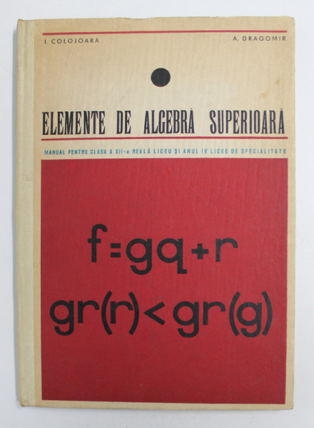 ELEMENTE DE ALGEBRA SUPERIOARA - MANUAL PENTRU CLASA A XII - REALA LICEU de I. COLOJOARA si A . DRAGOMIR , 1968