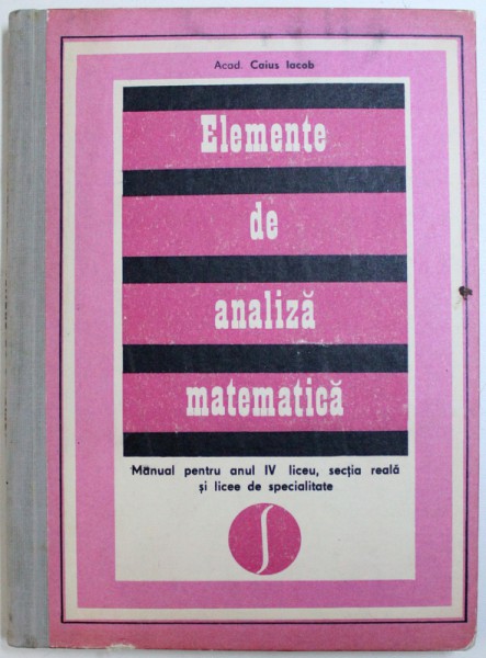 ELEMENTE DE ANALIZA MATEMATICA de CAIUS IACOB  - MANUAL PENTRU ANUL IV LICEU , SECTIA REALA SI LICEE DE SPECIALITATE , 1976