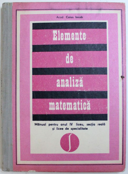 ELEMENTE DE ANALIZA MATEMATICA de CAIUS IACOB  - MANUAL PENTRU ANUL IV LICEU , SECTIA REALA SI LICEE DE SPECIALITATE , 1976