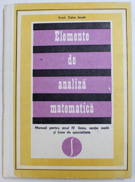 ELEMENTE DE ANALIZA MATEMATICA - MANUAL PENTRU ANUL IV LICEU , SECTIA REALA SI LICEE DE SPECIALITATE de CAIUS IACOB , 1973