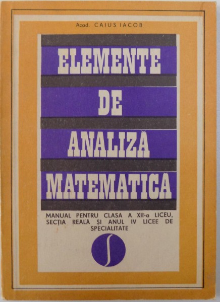 ELEMENTE DE ANALIZA MATEMATICA , MANUAL PENTRU CLASA a - XII - a de CAIUS IACOB , 1970