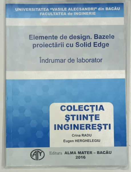 ELEMENTE DE DESIGN . BAZELE PROIECTARII CU SOLID EDGE , INDRUMAR DE LABORATOR de CRINA RADU si EUGEN HERGHELEGIU , 2016