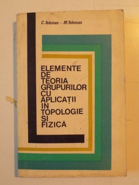 ELEMENTE DE TEORIA GRUPURILOR CU APLICATII IN TOPOLOGIE SI FIZICA de C. TELEMAN- M. TELEMAN 1973