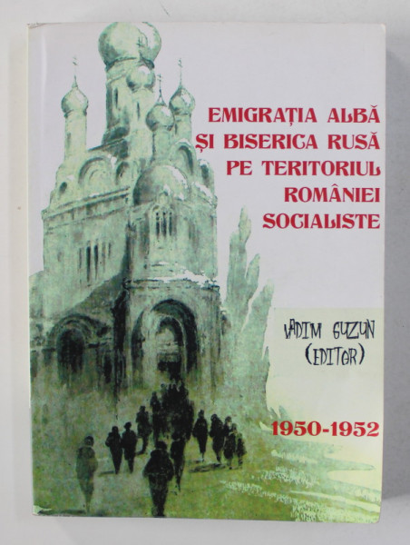 EMIGRATIA ALBA SI BISERICA RUSA PE TERITORIUL ROMANIEI SOCIALISTE 1950 - 1952 , editor VADIM GUZUN , 2014