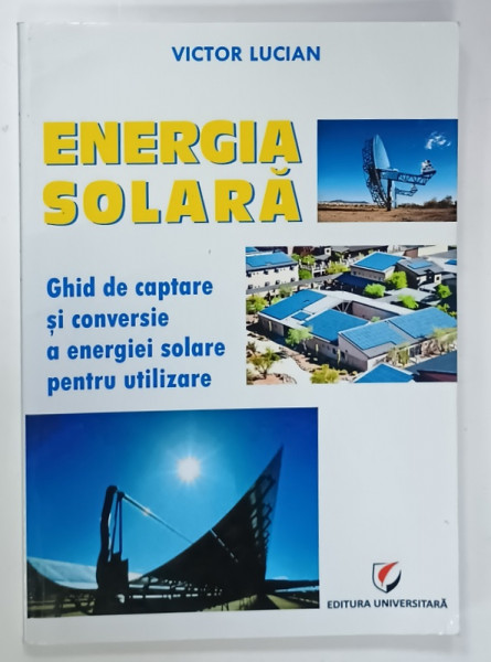 ENERGIA SOLARA , GHID DE CAPTARE SI CONVERSIE A ENERGIEI SOLARE PENTRU UTILIZARE  de VICTOR LUCIAN  , 2014