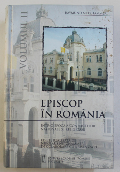 EPISCOP IN ROMANIA - INTR - O EPOCA A CONFLICTELOR NATIONALE SI RELIGIOASE de RAYMUND NETZHAMMER , VOLUMUL II , 2005