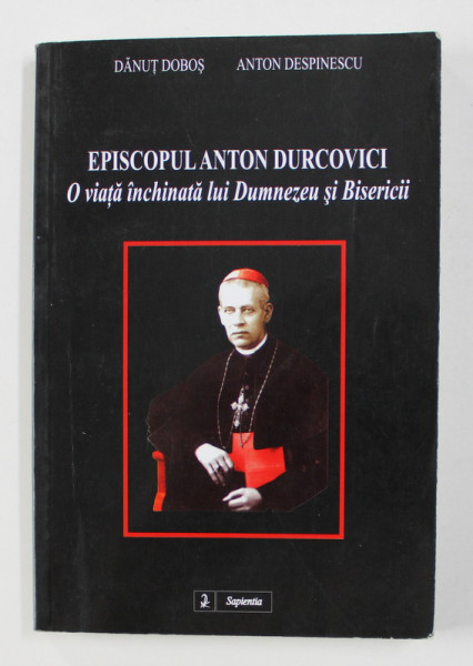 EPISCOPUL  ANTON DURCOVICI - O VIATA INCHINATA LUI DUMNEZEU SI BISERICII de DANUT DOBOS si ANTON DESPINESCU , 2002