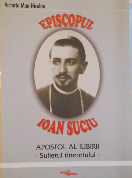 EPISCOPUL IOAN SUCIU, APOSTOL AL IUBIRII, SUFLETUL TINERETULUI de VICTORIA MAN - NICOLAE, 2002