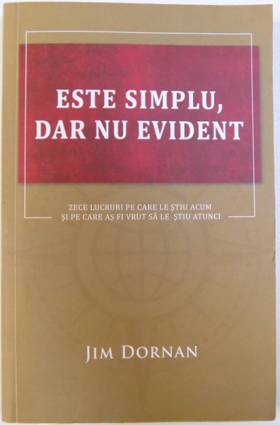 ESTE SIMPLU , DAR NU EVIDENT  - ZECE LUCRURI PE CARE LE STIU ACUM SI PE CARE AS FI VUT SA LE STIU ATUNCI de JIM DORNAN , 2013