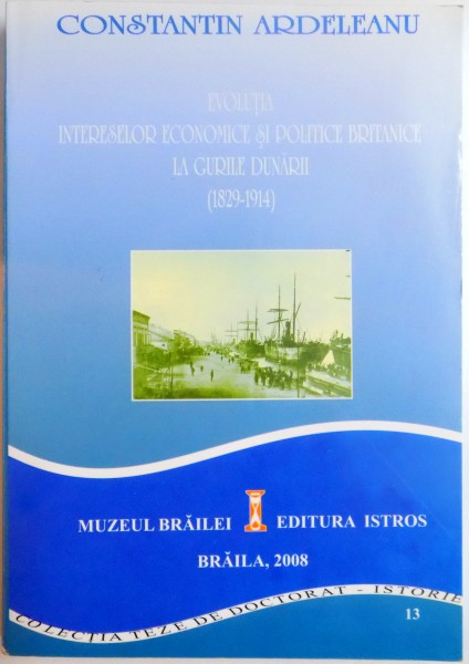 EVOLUTIA INTERESELOR ECONOMICE SI POLITICE BRITANICE LA GURILE DUNARII (1829-1914) de  CONSTANTIN ARDELEANU , 2008