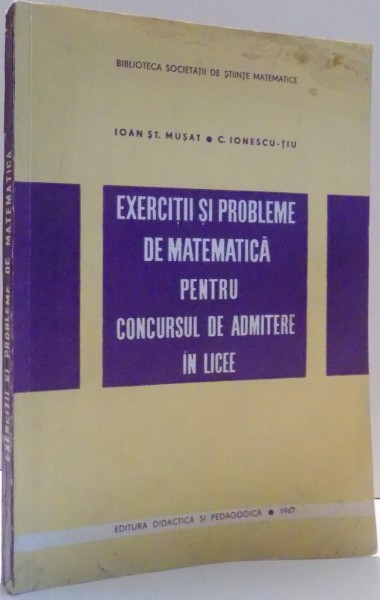 EXERCITII SI PROBLEME DE MATEMATICA PENTRU CONCURSUL DE ADMITERE IN LICEE de IOAN ST. MUSAT, C. IONESCU-TIU , 1967