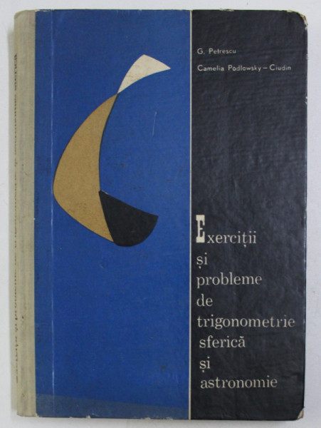 EXERCITII SI PROBLEME DE TRIGONOMETRIE SFERICA SI ASTRONOMIE de G. PETRESCU SI CAMELIA PODLOWSKY CIUDIN , 1963