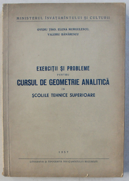 EXERCITII SI PROBLEME PENTRU CURSUL DE GEOMETRIE ANALITICA IN SCOLILE TEHNICE SUPERIOARE de OVIDIU TINO ...VALERIU BANARESCU , 1957