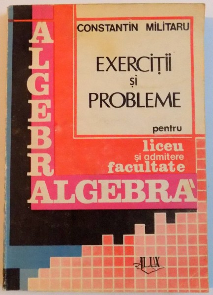 EXERCITII SI PROBLEME PENTRU LICEU SI ADMITERE FACULTATE , ALGEBRA de CONSTANTIN MILITARU , 1992