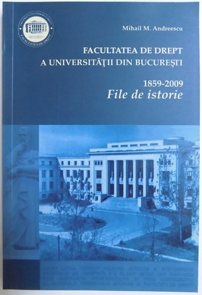 FACULTATEA DE DREPT A UNIVERSITATII DIN BUCURESTI 1859 - 2009  - FILE DE ISTORIE de MIHAIL M. ANDREESCU , 2009